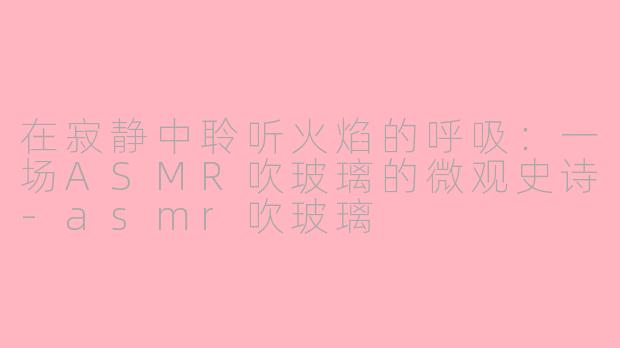 在寂静中聆听火焰的呼吸：一场ASMR吹玻璃的微观史诗-asmr吹玻璃