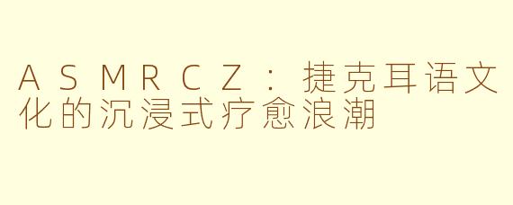 ASMRCZ:捷克耳语文化的沉浸式疗愈浪潮
