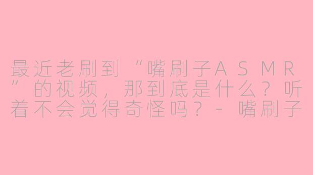 最近老刷到“嘴刷子ASMR”的视频,那到底是什么?听着不会觉得奇怪吗?-嘴刷子asmr