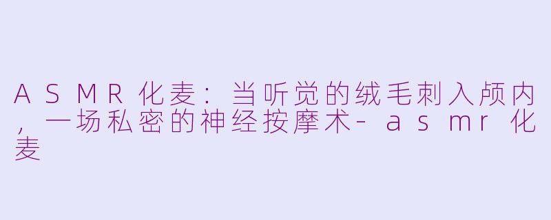 ASMR化麦：当听觉的绒毛刺入颅内，一场私密的神经按摩术-asmr化麦