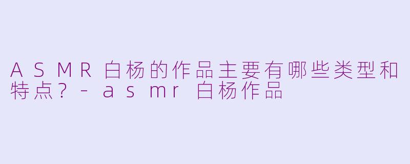 ASMR白杨的作品主要有哪些类型和特点？-asmr白杨作品