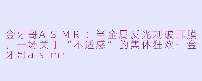 金牙哥ASMR:当金属反光刺破耳膜,一场关于“不适感”的集体狂欢-金牙哥asmr