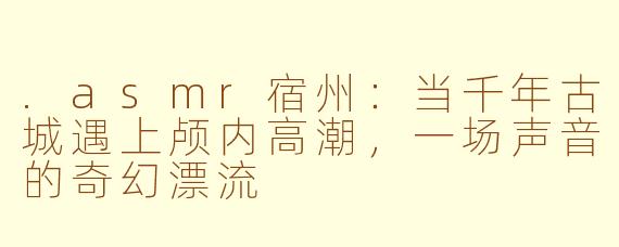 .asmr宿州:当千年古城遇上颅内高潮,一场声音的奇幻漂流