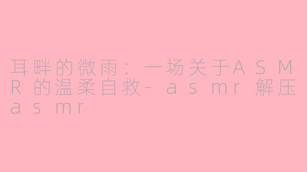 耳畔的微雨：一场关于ASMR的温柔自救-asmr解压asmr