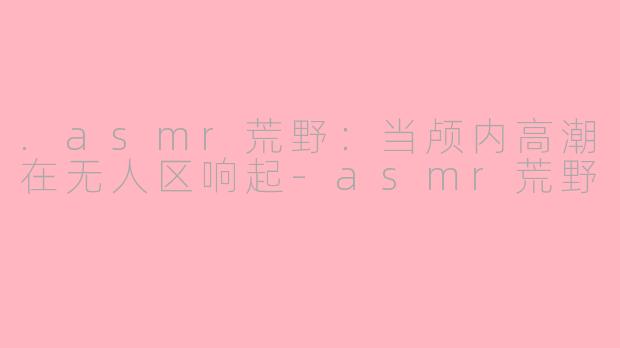 .asmr荒野:当颅内高潮在无人区响起-asmr荒野