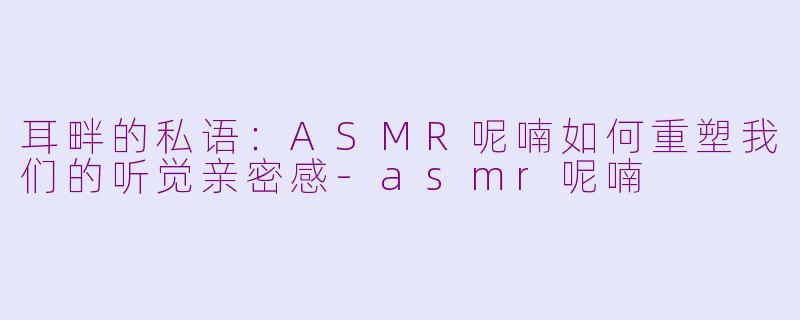 耳畔的私语:ASMR呢喃如何重塑我们的听觉亲密感-asmr呢喃