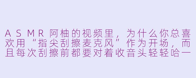 ASMR阿柚的视频里，为什么你总喜欢用“指尖刮擦麦克风”作为开场，而且每次刮擦前都要对着收音头轻轻哈一口气？-asmr阿柚