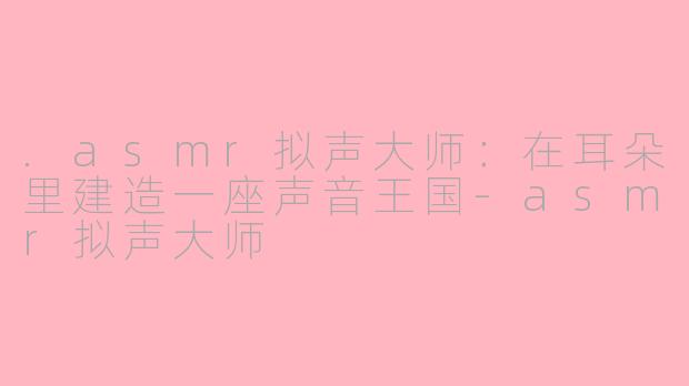 .asmr拟声大师:在耳朵里建造一座声音王国-asmr拟声大师