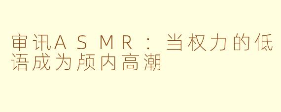 审讯ASMR:当权力的低语成为颅内高潮