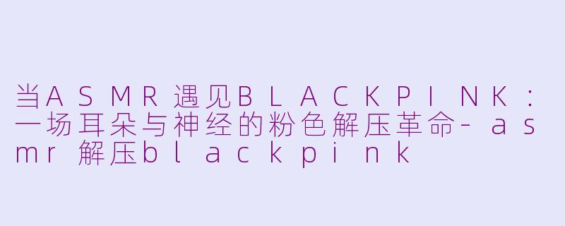 当ASMR遇见BLACKPINK:一场耳朵与神经的粉色解压革命-asmr解压blackpink