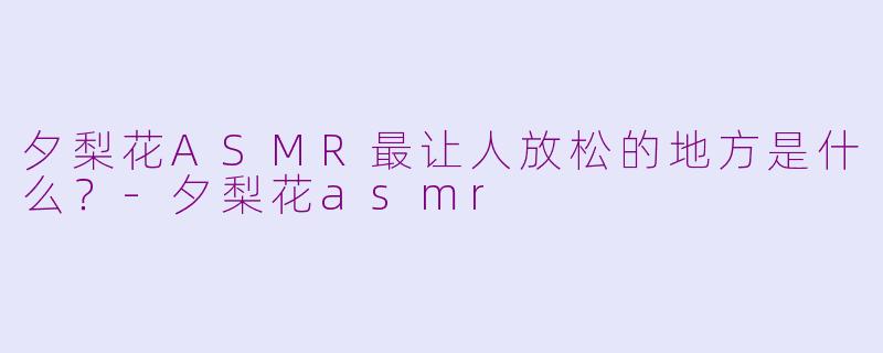 夕梨花ASMR最让人放松的地方是什么？-夕梨花asmr