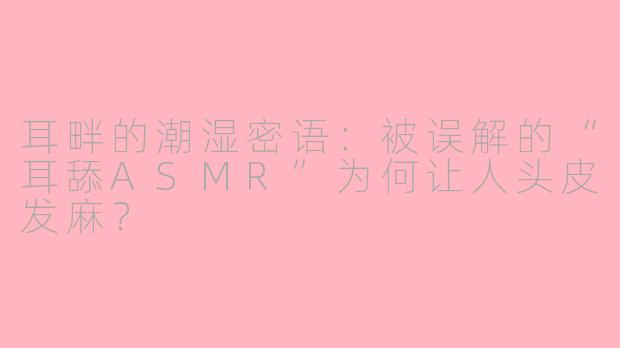 耳畔的潮湿密语:被误解的“耳舔ASMR”为何让人头皮发麻?