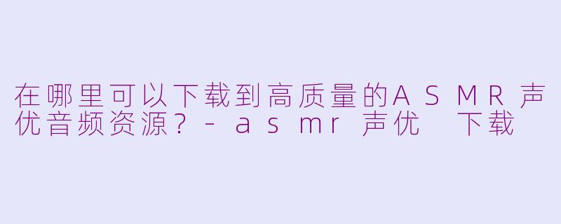 在哪里可以下载到高质量的ASMR声优音频资源?-asmr声优 下载
