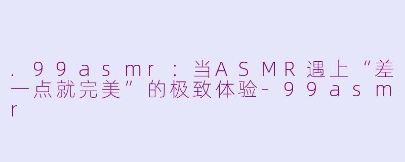 .99asmr:当ASMR遇上“差一点就完美”的极致体验-99asmr