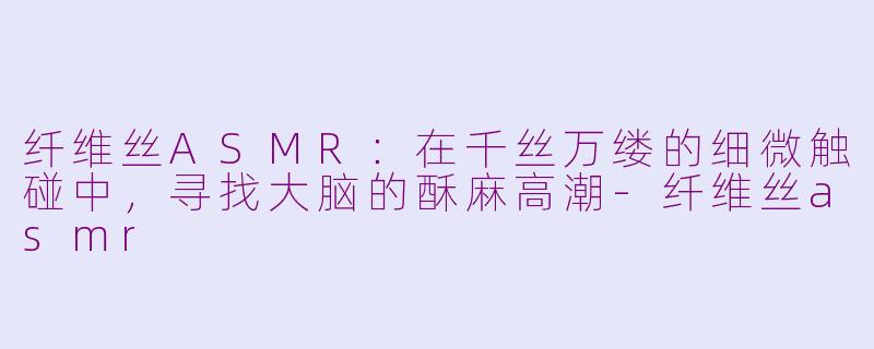 纤维丝ASMR：在千丝万缕的细微触碰中，寻找大脑的酥麻高潮-纤维丝asmr