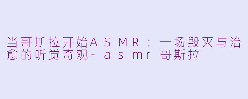 当哥斯拉开始ASMR:一场毁灭与治愈的听觉奇观-asmr哥斯拉