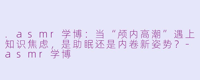 .asmr学博：当“颅内高潮”遇上知识焦虑，是助眠还是内卷新姿势？-asmr学博
