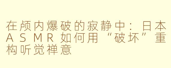 在颅内爆破的寂静中:日本ASMR如何用“破坏”重构听觉禅意