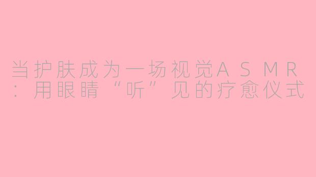当护肤成为一场视觉ASMR:用眼睛“听”见的疗愈仪式