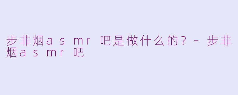 步非烟asmr吧是做什么的？-步非烟asmr吧