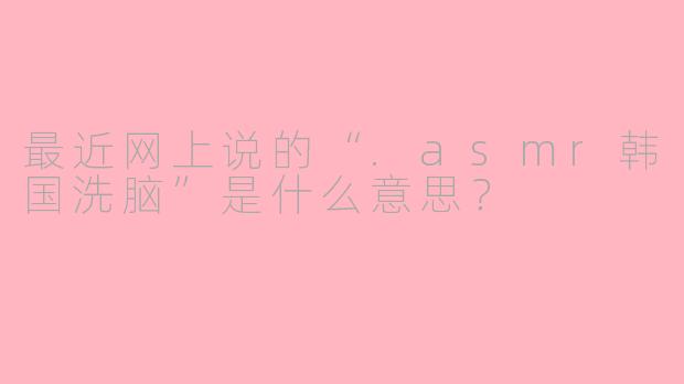 最近网上说的“.asmr韩国洗脑”是什么意思？