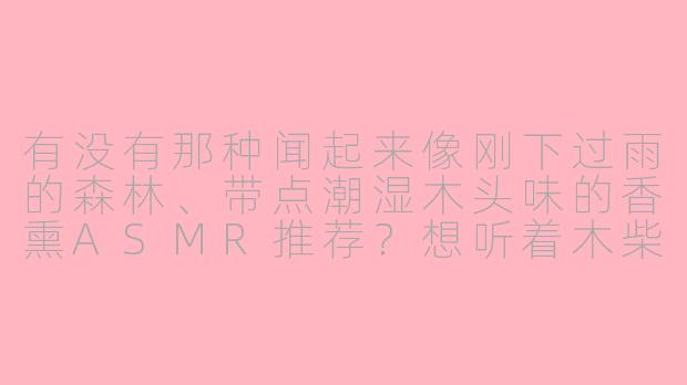 有没有那种闻起来像刚下过雨的森林、带点潮湿木头味的香熏ASMR推荐？想听着木柴燃烧的噼啪声和削木头的沙沙声入睡。-木质香熏asmr