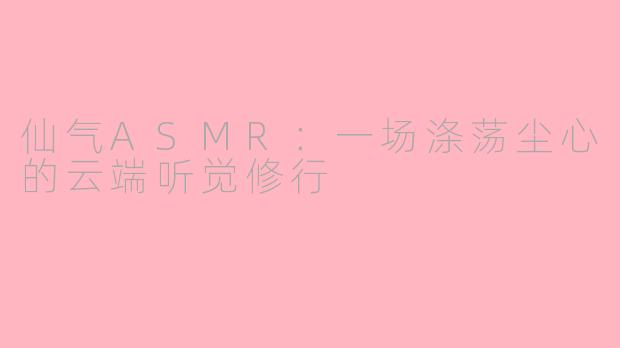 仙气ASMR:一场涤荡尘心的云端听觉修行
