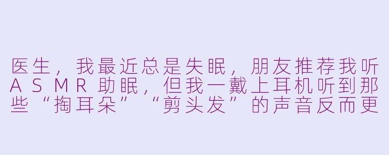 医生,我最近总是失眠,朋友推荐我听ASMR助眠,但我一戴上耳机听到那些“掏耳朵”“剪头发”的声音反而更紧张了,这是为什么?-asmr看医生