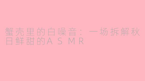 蟹壳里的白噪音：一场拆解秋日鲜甜的ASMR