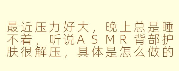 最近压力好大,晚上总是睡不着,听说ASMR背部护肤很解压,具体是怎么做的?能描述一下那种体验吗?