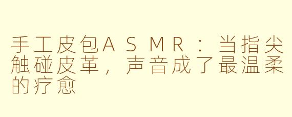 手工皮包ASMR：当指尖触碰皮革，声音成了最温柔的疗愈