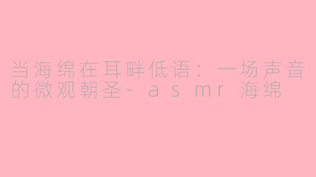 当海绵在耳畔低语:一场声音的微观朝圣-asmr海绵