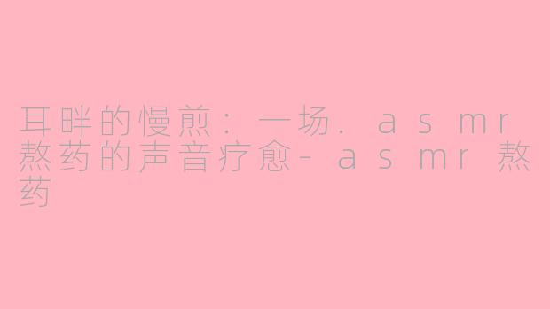 耳畔的慢煎:一场.asmr熬药的声音疗愈-asmr熬药