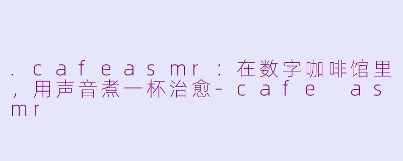 .cafeasmr：在数字咖啡馆里，用声音煮一杯治愈