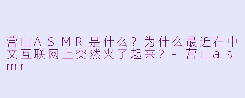 营山ASMR是什么?为什么最近在中文互联网上突然火了起来?-营山asmr