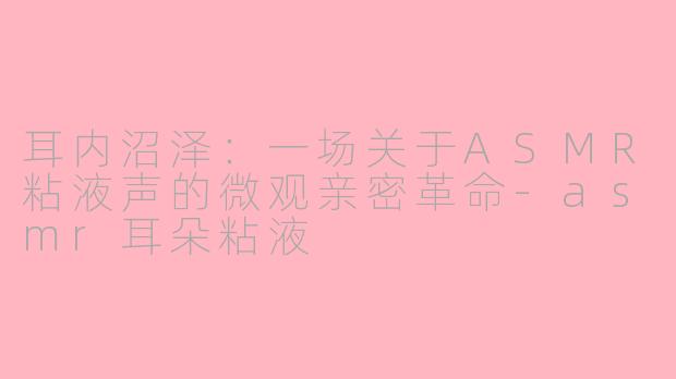 耳内沼泽:一场关于ASMR粘液声的微观亲密革命-asmr耳朵粘液