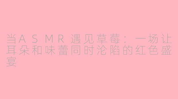 当ASMR遇见草莓:一场让耳朵和味蕾同时沦陷的红色盛宴