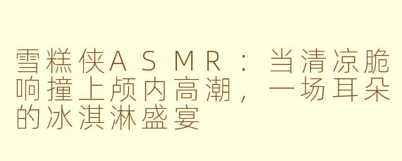 雪糕侠ASMR:当清凉脆响撞上颅内高潮,一场耳朵的冰淇淋盛宴