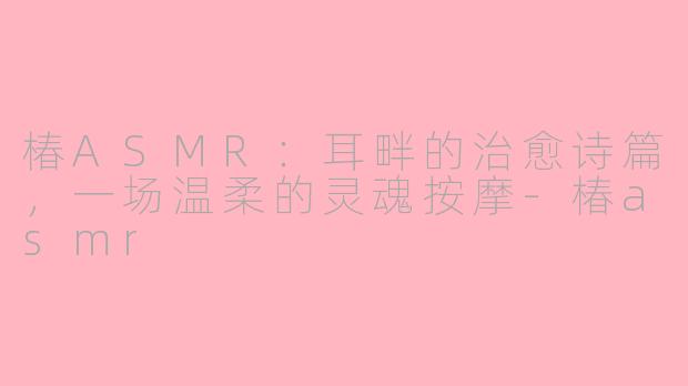 椿ASMR:耳畔的治愈诗篇,一场温柔的灵魂按摩-椿asmr