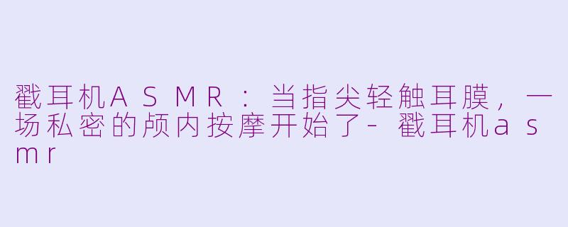 戳耳机ASMR:当指尖轻触耳膜,一场私密的颅内按摩开始了-戳耳机asmr