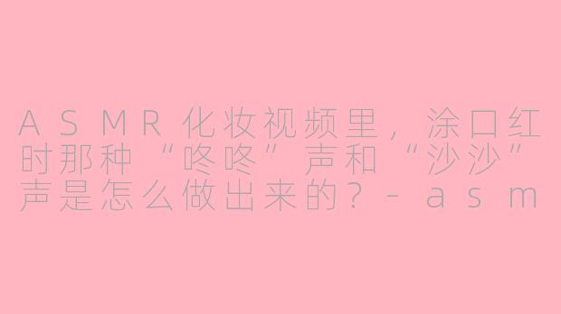 ASMR化妆视频里,涂口红时那种“咚咚”声和“沙沙”声是怎么做出来的?-asmr化妆口红