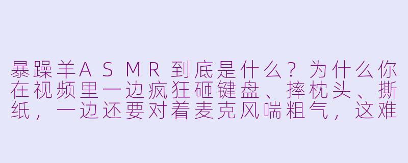 暴躁羊ASMR到底是什么?为什么你在视频里一边疯狂砸键盘、摔枕头、撕纸,一边还要对着麦克风喘粗气,这难道不是噪音吗?-暴躁羊asmr