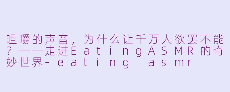咀嚼的声音,为什么让千万人欲罢不能?——走进EatingASMR的奇妙世界-eating asmr