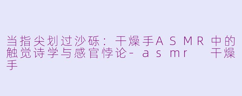 当指尖划过沙砾:干燥手ASMR中的触觉诗学与感官悖论-asmr 干燥手