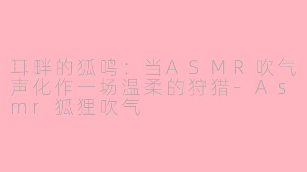 耳畔的狐鸣:当ASMR吹气声化作一场温柔的狩猎-Asmr狐狸吹气