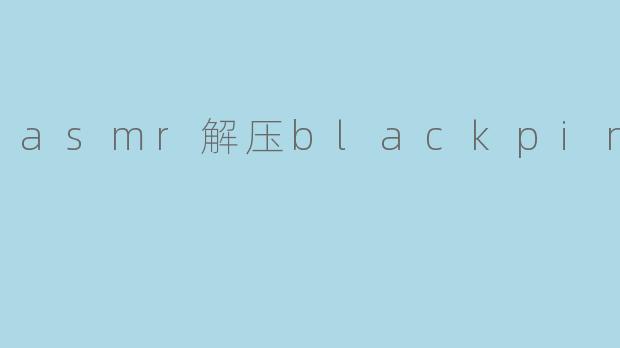 asmr解压blackpink