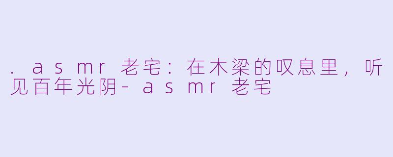 .asmr老宅:在木梁的叹息里,听见百年光阴-asmr老宅