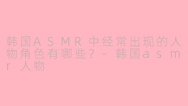韩国ASMR中经常出现的人物角色有哪些？-韩国asmr人物
