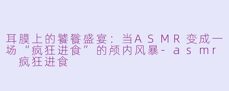 耳膜上的饕餮盛宴:当ASMR变成一场“疯狂进食”的颅内风暴-asmr 疯狂进食