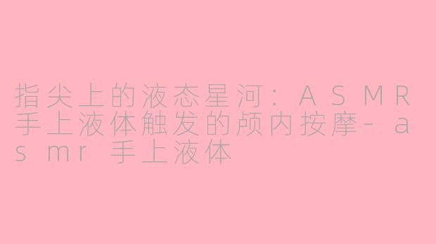指尖上的液态星河:ASMR手上液体触发的颅内按摩-asmr手上液体